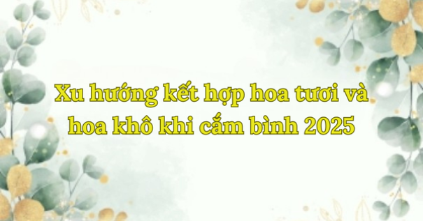 Xu hướng kết hợp hoa tươi và hoa khô khi cắm bình 2025